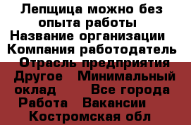 Лепщица-можно без опыта работы › Название организации ­ Компания-работодатель › Отрасль предприятия ­ Другое › Минимальный оклад ­ 1 - Все города Работа » Вакансии   . Костромская обл.